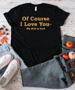 Shirts That Go Hard Of Course I Love You My Dick Is Hard Shirt