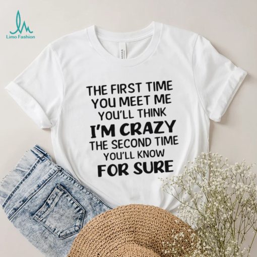 The First Time You Meet Me You’ll Think I’m Crazy The Second Time You_ll Know For Sure T shirt