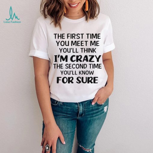 The First Time You Meet Me You’ll Think I’m Crazy The Second Time You_ll Know For Sure T shirt