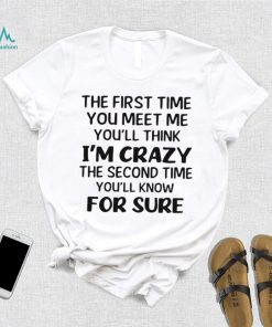 The First Time You Meet Me You’ll Think I’m Crazy The Second Time You_ll Know For Sure T shirt