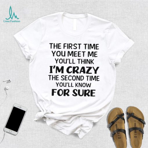 The First Time You Meet Me You’ll Think I’m Crazy The Second Time You_ll Know For Sure T shirt