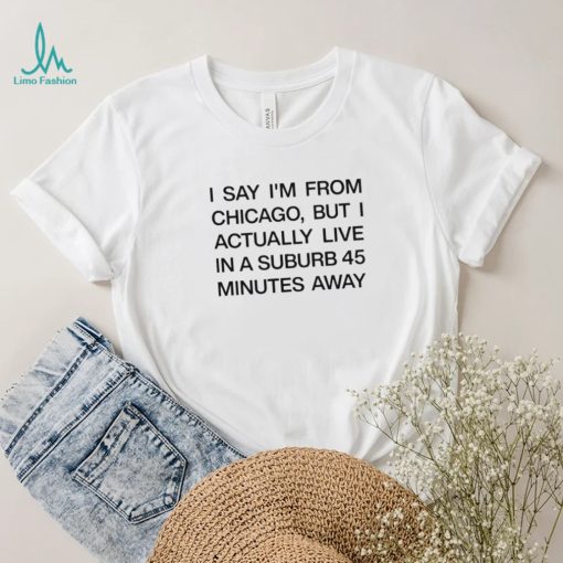 Top i say I’m from chicago but I actually live in a suburb 45 minutes away shirt