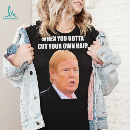 Top when you gotta cut your own hair Donald Trump republican 2024 shirt