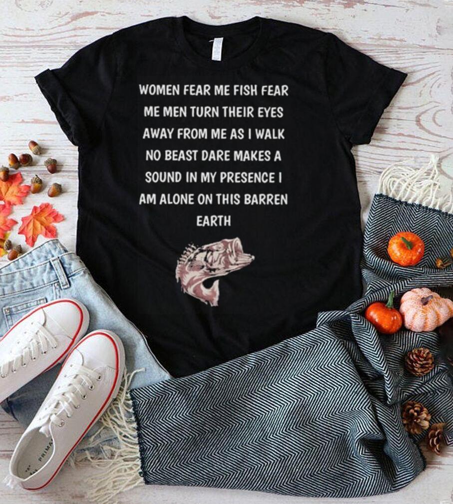 Women fear me fish fear me men turn their eyes away from me as I walk no beast dare makes a sound in my presence I am alone on this barren earth shirt Women fear me fish fear me men turn their eyes away from me as I walk no beast dare makes a sound in my presence I am alone on this barren earth shirt