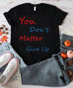 You don’t matter give up shirt