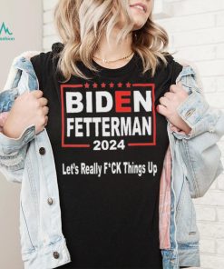 Biden Fetterman 2024 Let’s Really Fucking Things Up Shirt