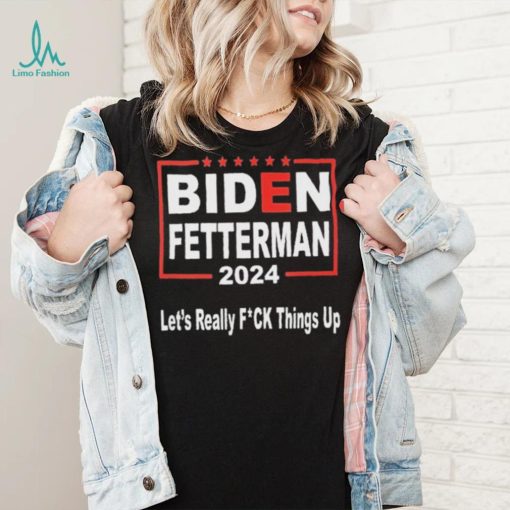 Biden Fetterman 2024 Let’s Really Fucking Things Up Shirt