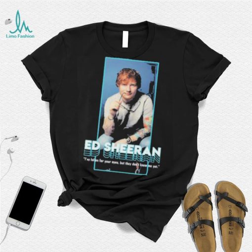 I’ve fallen for your eyes but they don’t know me yet singer ed sheeran shirt