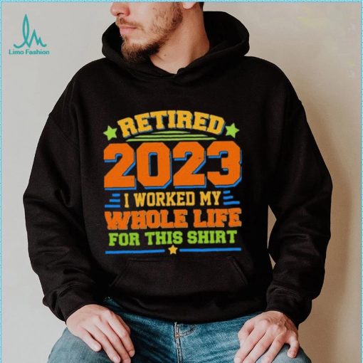 Funny Retired 2023 I Worked My Whole Life For This Shirt