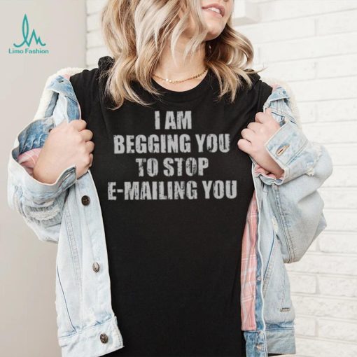 I Am Begging You To Stop E mailing You Shirt