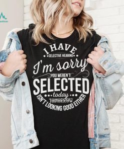 I Have Selective Hearing Im Sorry Not Selected Today Tomorrow Isn’t Looking Good Either Shirt