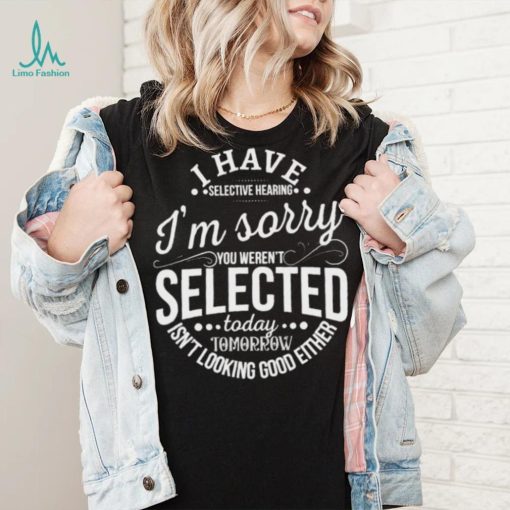 I Have Selective Hearing Im Sorry Not Selected Today Tomorrow Isn’t Looking Good Either Shirt