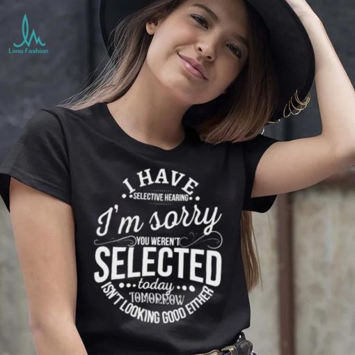 I Have Selective Hearing Im Sorry Not Selected Today Tomorrow Isn’t Looking Good Either Shirt