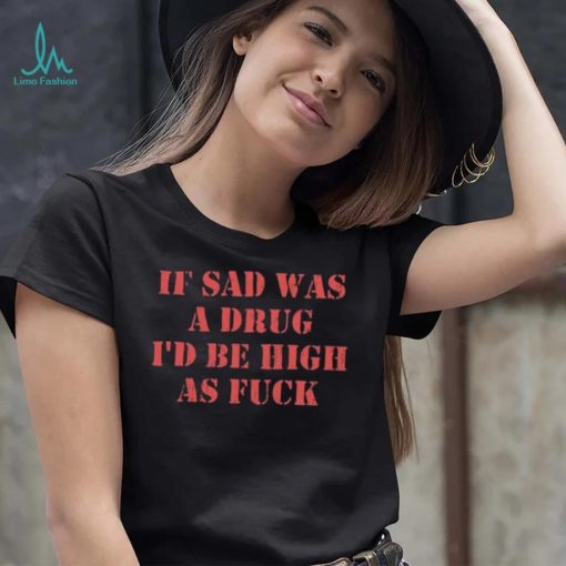 If Sad Was A Drug I’d Be High As Fuck Shirt