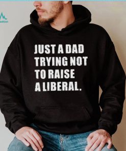 Just A Dad Trying Not To Raise To Raise A Liberal Shirt