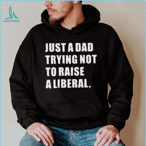 Just A Dad Trying Not To Raise To Raise A Liberal Shirt