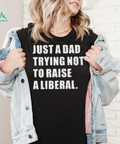 Just A Dad Trying Not To Raise To Raise A Liberal Shirt