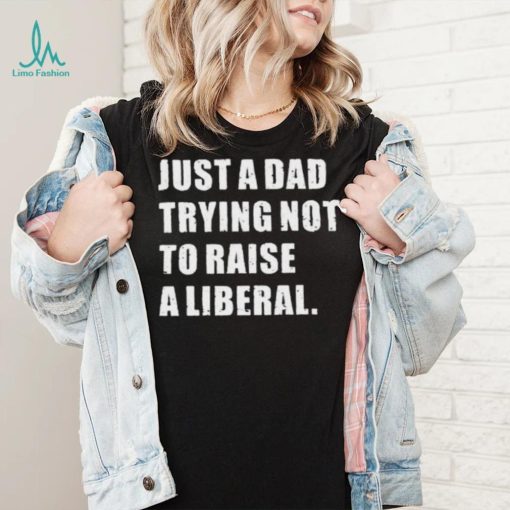 Just A Dad Trying Not To Raise To Raise A Liberal Shirt