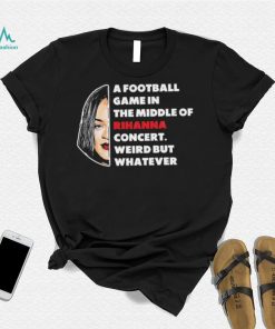 Rihanna Super Bowl – A Football Game in The Middle of Rihanna Concert Weird But Whatever T Shirt