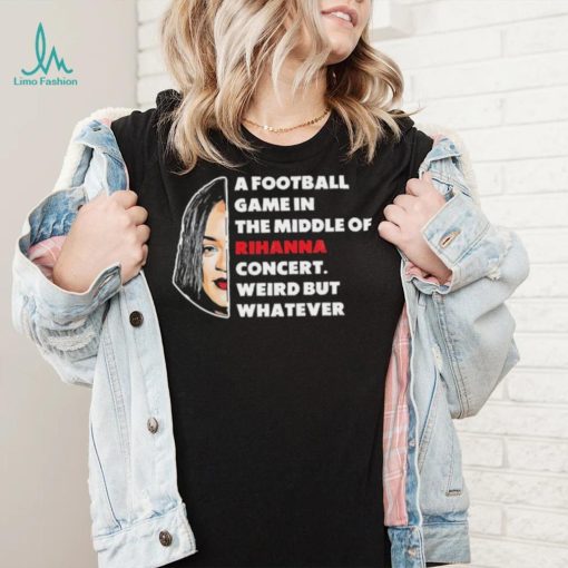 Rihanna Super Bowl – A Football Game in The Middle of Rihanna Concert Weird But Whatever T Shirt
