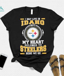 I May live in Idaho But my Heart Belongs to Pittsburgh Steelers Here we go shirt