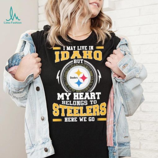 I May live in Idaho But my Heart Belongs to Pittsburgh Steelers Here we go shirt