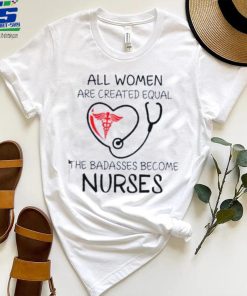 All Women Are Created Equal The Badasses Become Nurse T Shirt