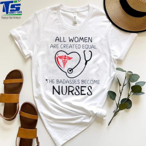 All Women Are Created Equal The Badasses Become Nurse T Shirt