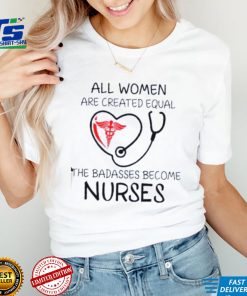 All Women Are Created Equal The Badasses Become Nurse T Shirt