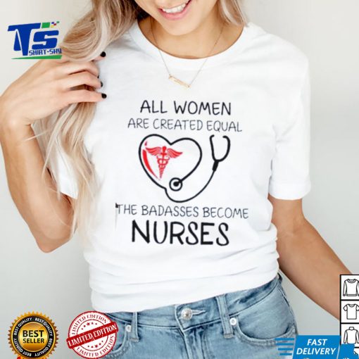 All Women Are Created Equal The Badasses Become Nurse T Shirt