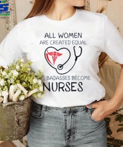 All Women Are Created Equal The Badasses Become Nurse T Shirt