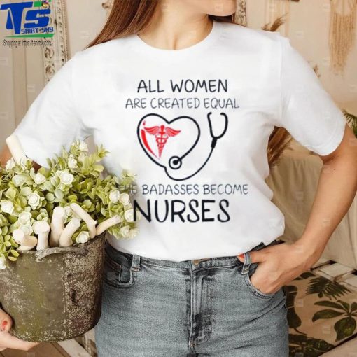 All Women Are Created Equal The Badasses Become Nurse T Shirt