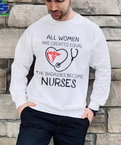 All Women Are Created Equal The Badasses Become Nurse T Shirt