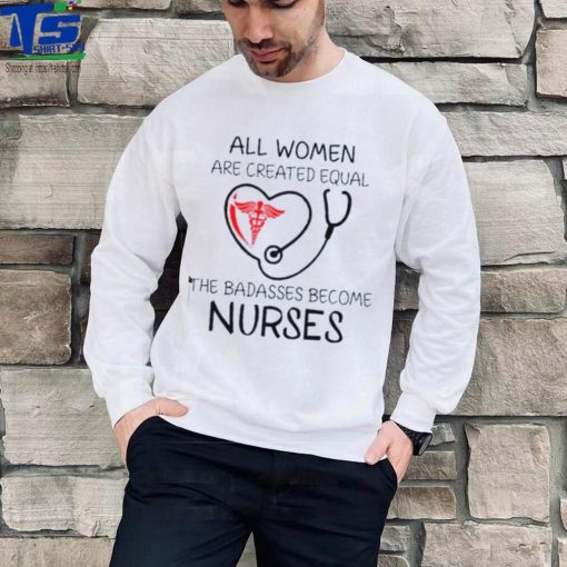 All Women Are Created Equal The Badasses Become Nurse T Shirt