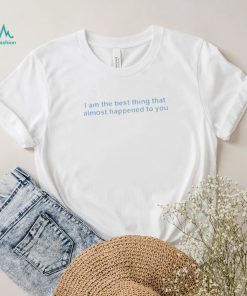 I Am The Best Thing That Almost Happened To You Shirt