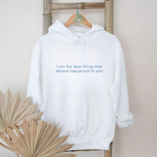 I Am The Best Thing That Almost Happened To You shirt