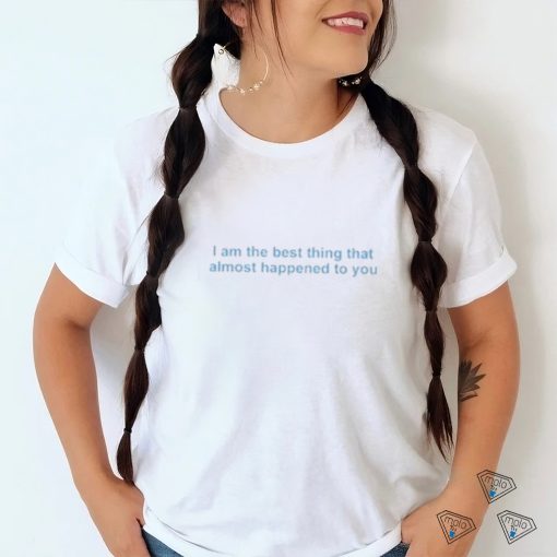 I Am The Best Thing That Almost Happened To You shirt