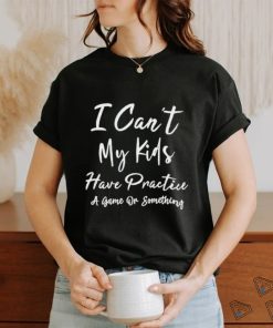 I can’t my kids have practice a game or something shirt