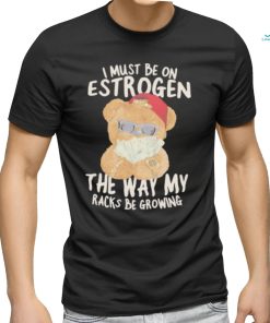 I must be on estrogen the way my racks be growing T Shirt