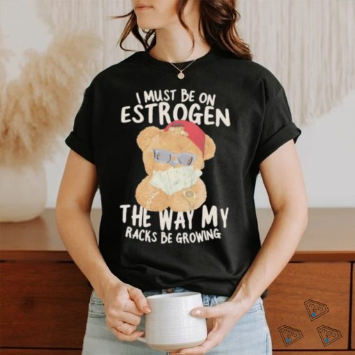 I must be on estrogen the way my racks be growing T Shirt