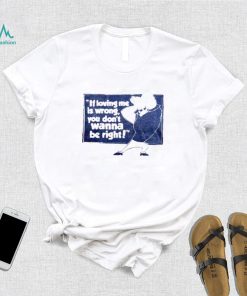 If loving me is wrong you don’t wanna be right shirt