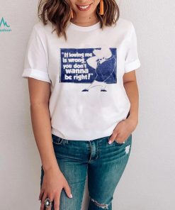 If loving me is wrong you don’t wanna be right shirt