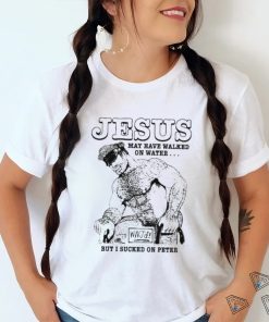 Jesus May Have Walked On Water But I Sucked On Peter Shirt