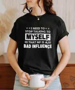 Need to stop talking to myself that mf is a bad influence shirt