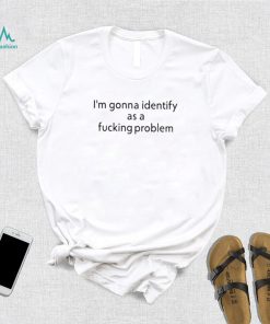 Official i’m Gonna Identify As a Fucking Problem Shirt