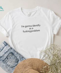 Official i’m Gonna Identify As a Fucking Problem Shirt