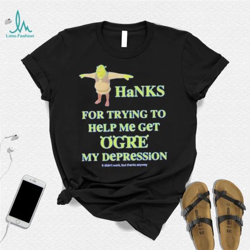 Ogre Thanks for trying to help me get ogre my depression shirt