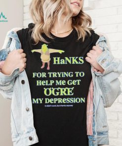 Ogre Thanks for trying to help me get ogre my depression shirt