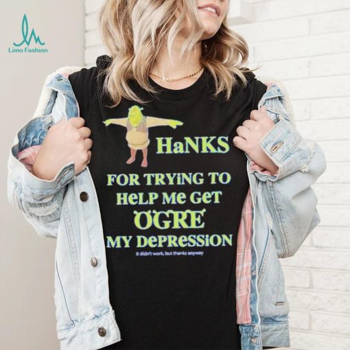 Ogre Thanks for trying to help me get ogre my depression shirt