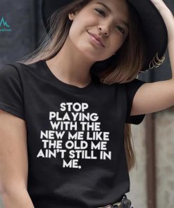 Stop playing with the new me like the old me ain’t still in me t shirt